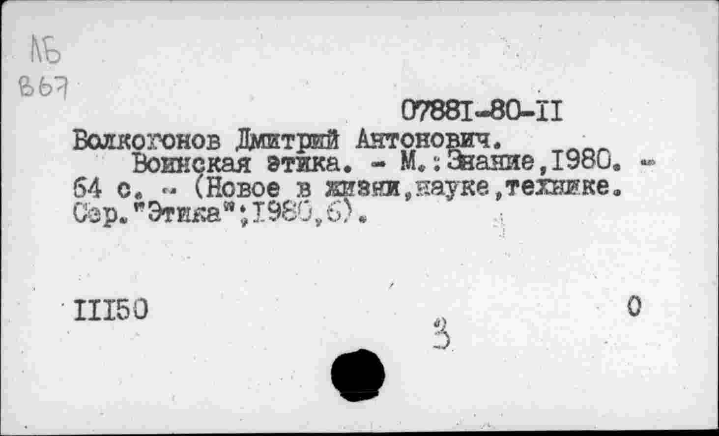 ﻿07881-80-11
Волкогонов Дмитрий Антонович.
Воинская этика. - М.:жаиие,1980 64 с. « (Новое в 2Ш5яи, пауке, технике Сор."Этика";1980,б).
11150